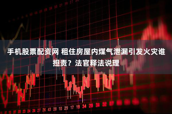 手机股票配资网 租住房屋内煤气泄漏引发火灾谁担责？法官释法说理