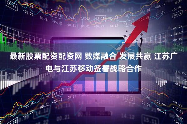最新股票配资配资网 数媒融合 发展共赢 江苏广电与江苏移动签署战略合作