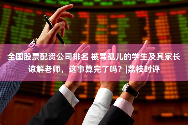 全国股票配资公司排名 被骂孤儿的学生及其家长谅解老师，这事算完了吗？|荔枝时评