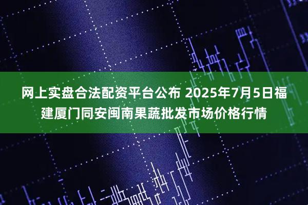 网上实盘合法配资平台公布 2025年7月5日福建厦门同安闽南果蔬批发市场价格行情