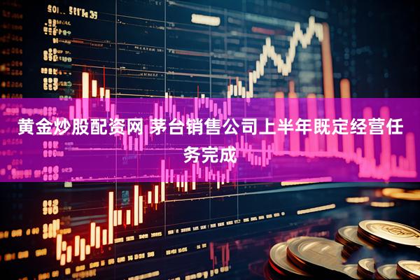 黄金炒股配资网 茅台销售公司上半年既定经营任务完成