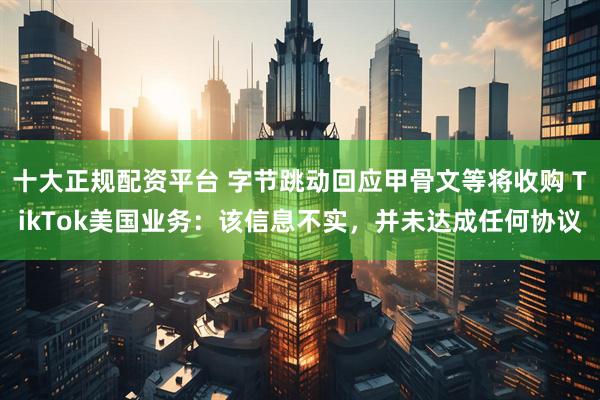 十大正规配资平台 字节跳动回应甲骨文等将收购 TikTok美国业务：该信息不实，并未达成任何协议