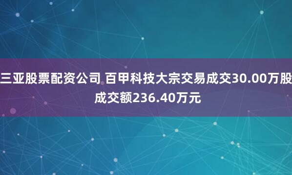 三亚股票配资公司 百甲科技大宗交易成交30.00万股 成交额236.40万元