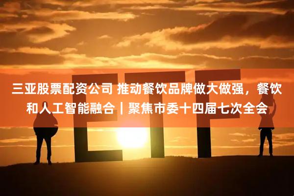 三亚股票配资公司 推动餐饮品牌做大做强，餐饮和人工智能融合｜聚焦市委十四届七次全会