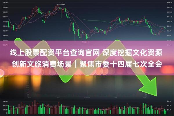 线上股票配资平台查询官网 深度挖掘文化资源 创新文旅消费场景｜聚焦市委十四届七次全会