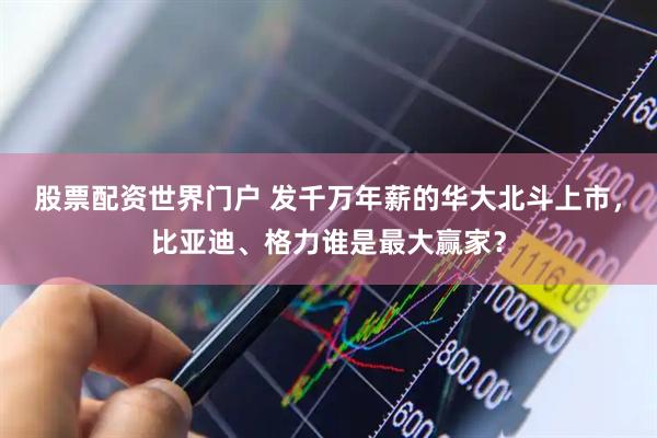 股票配资世界门户 发千万年薪的华大北斗上市，比亚迪、格力谁是最大赢家？