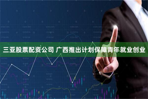 三亚股票配资公司 广西推出计划保障青年就业创业