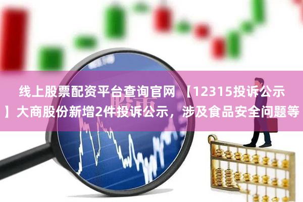 线上股票配资平台查询官网 【12315投诉公示】大商股份新增2件投诉公示，涉及食品安全问题等