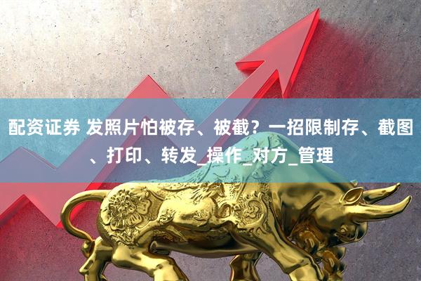 配资证券 发照片怕被存、被截？一招限制存、截图、打印、转发_操作_对方_管理