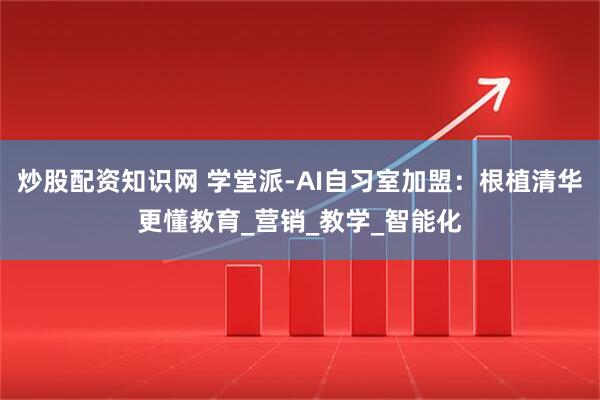 炒股配资知识网 学堂派-AI自习室加盟：根植清华更懂教育_营销_教学_智能化