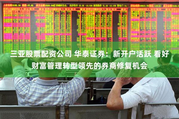 三亚股票配资公司 华泰证券：新开户活跃 看好财富管理转型领先的券商修复机会