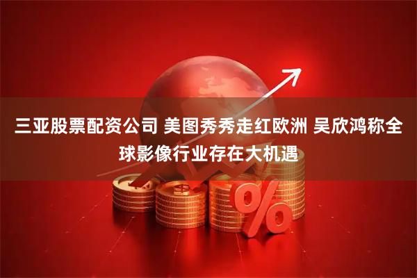 三亚股票配资公司 美图秀秀走红欧洲 吴欣鸿称全球影像行业存在大机遇