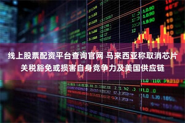 线上股票配资平台查询官网 马来西亚称取消芯片关税豁免或损害自身竞争力及美国供应链