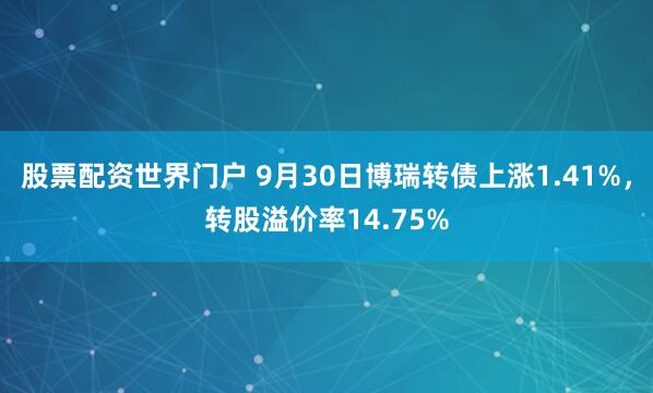股票配资世界门户 9月30日博瑞转债上涨1.41%,转股溢价率14.75%
