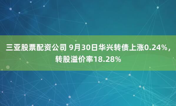 三亚股票配资公司 9月30日华兴转债上涨0.24%,转股溢价率18.28%