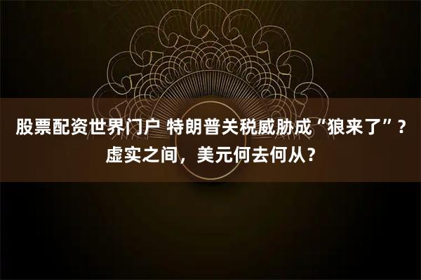 股票配资世界门户 特朗普关税威胁成“狼来了”?虚实之间,美元何去何从?