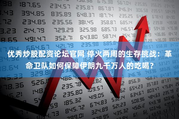 优秀炒股配资论坛官网 停火两周的生存挑战：革命卫队如何保障伊朗九千万人的吃喝？