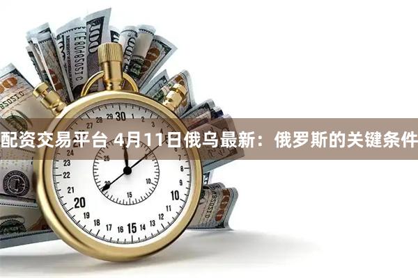 配资交易平台 4月11日俄乌最新：俄罗斯的关键条件