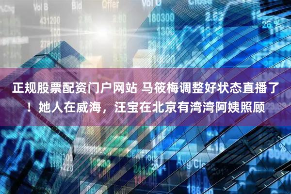 正规股票配资门户网站 马筱梅调整好状态直播了！她人在威海，汪宝在北京有湾湾阿姨照顾