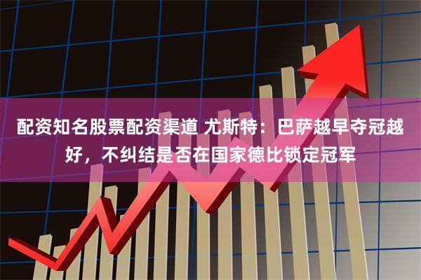 配资知名股票配资渠道 尤斯特：巴萨越早夺冠越好，不纠结是否在国家德比锁定冠军