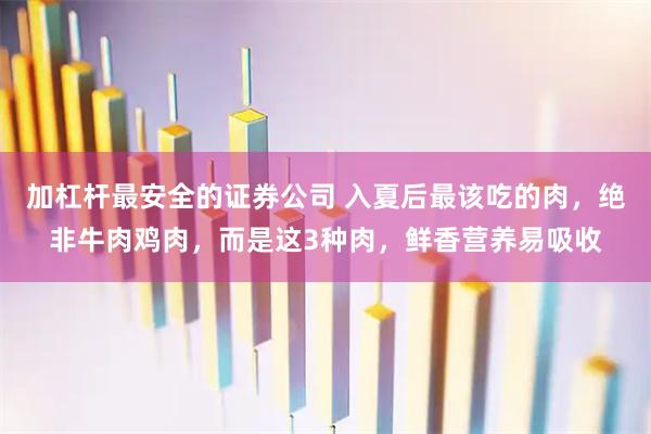 加杠杆最安全的证券公司 入夏后最该吃的肉，绝非牛肉鸡肉，而是这3种肉，鲜香营养易吸收