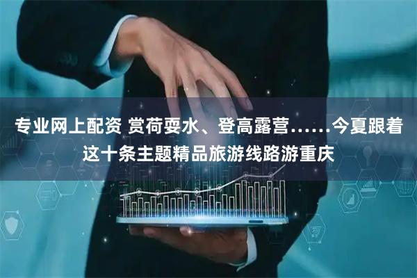 专业网上配资 赏荷耍水、登高露营……今夏跟着这十条主题精品旅游线路游重庆