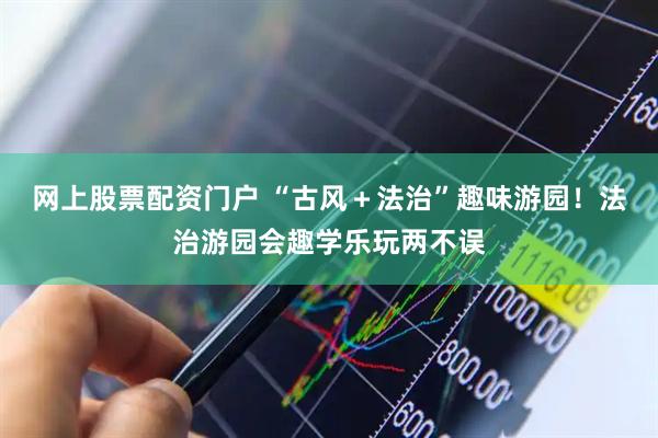 网上股票配资门户 “古风＋法治”趣味游园！法治游园会趣学乐玩两不误