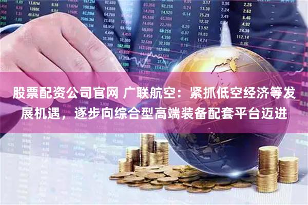 股票配资公司官网 广联航空：紧抓低空经济等发展机遇，逐步向综合型高端装备配套平台迈进