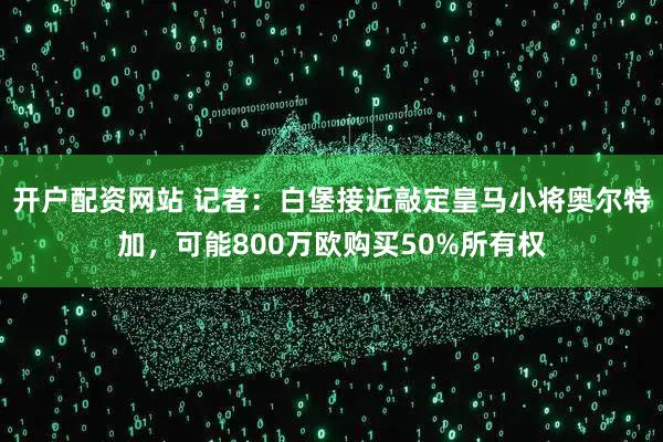 开户配资网站 记者：白堡接近敲定皇马小将奥尔特加，可能800万欧购买50%所有权