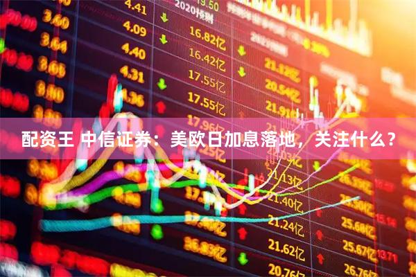 配资王 中信证券：美欧日加息落地，关注什么？